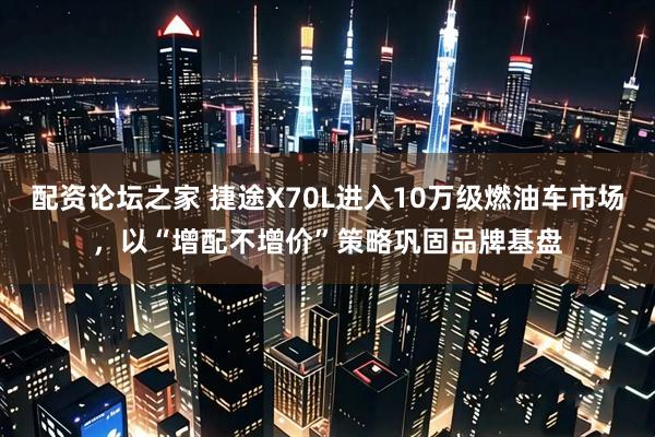 配资论坛之家 捷途X70L进入10万级燃油车市场，以“增配不增价”策略巩固品牌基盘