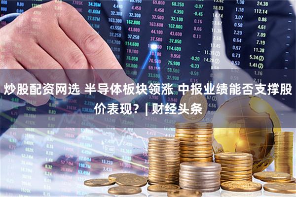 炒股配资网选 半导体板块领涨 中报业绩能否支撑股价表现？| 财经头条