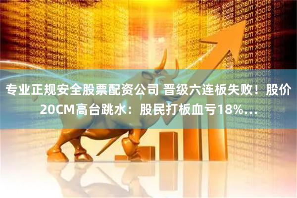 专业正规安全股票配资公司 晋级六连板失败！股价20CM高台跳水：股民打板血亏18%…