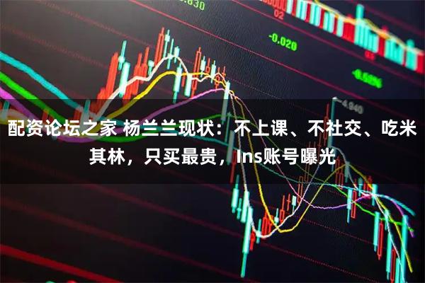 配资论坛之家 杨兰兰现状：不上课、不社交、吃米其林，只买最贵，Ins账号曝光