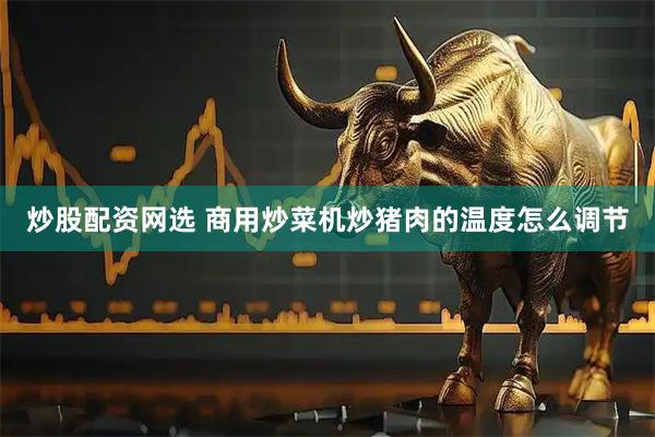 炒股配资网选 商用炒菜机炒猪肉的温度怎么调节