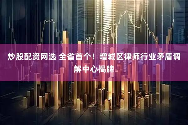 炒股配资网选 全省首个！增城区律师行业矛盾调解中心揭牌