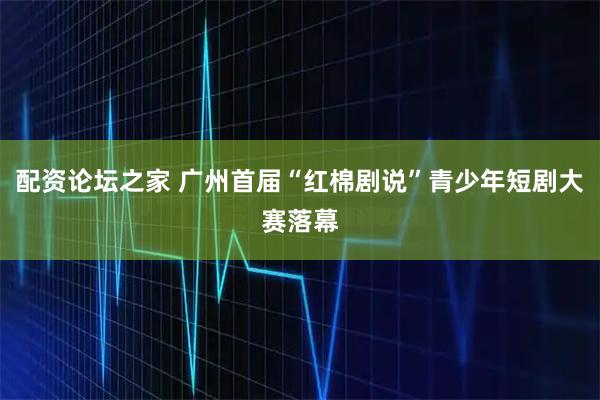 配资论坛之家 广州首届“红棉剧说”青少年短剧大赛落幕