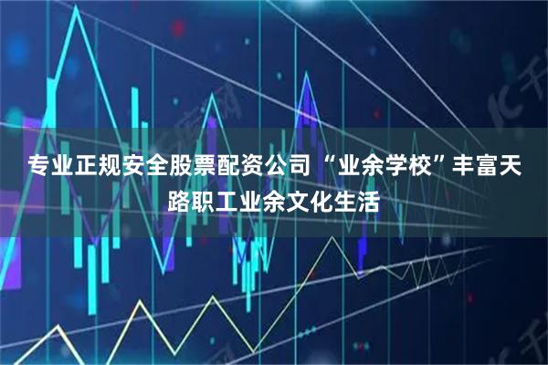 专业正规安全股票配资公司 “业余学校”丰富天路职工业余文化生活
