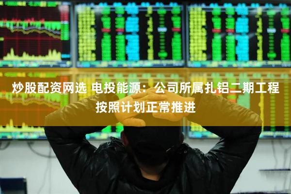 炒股配资网选 电投能源：公司所属扎铝二期工程按照计划正常推进