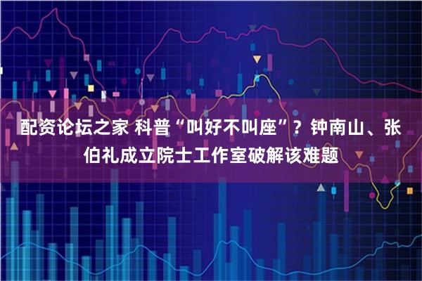 配资论坛之家 科普“叫好不叫座”？钟南山、张伯礼成立院士工作室破解该难题