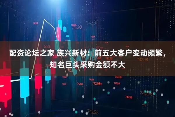 配资论坛之家 族兴新材：前五大客户变动频繁，知名巨头采购金额不大