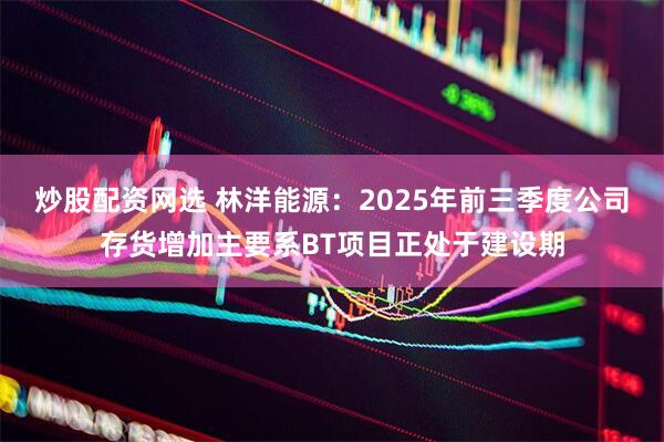 炒股配资网选 林洋能源：2025年前三季度公司存货增加主要系BT项目正处于建设期