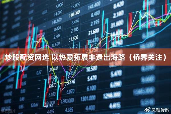 炒股配资网选 以热爱拓展非遗出海路（侨界关注）