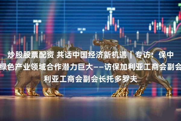 炒股股票配资 共话中国经济新机遇｜专访：保中在高科技与绿色产业领域合作潜力巨大——访保加利亚工商会副会长托多罗夫