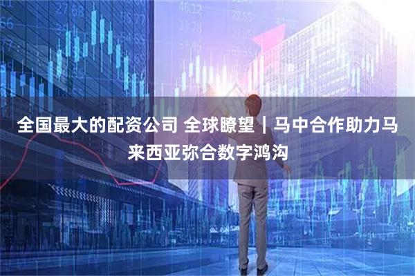 全国最大的配资公司 全球瞭望｜马中合作助力马来西亚弥合数字鸿沟