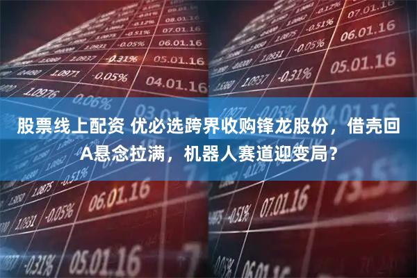 股票线上配资 优必选跨界收购锋龙股份，借壳回A悬念拉满，机器人赛道迎变局？
