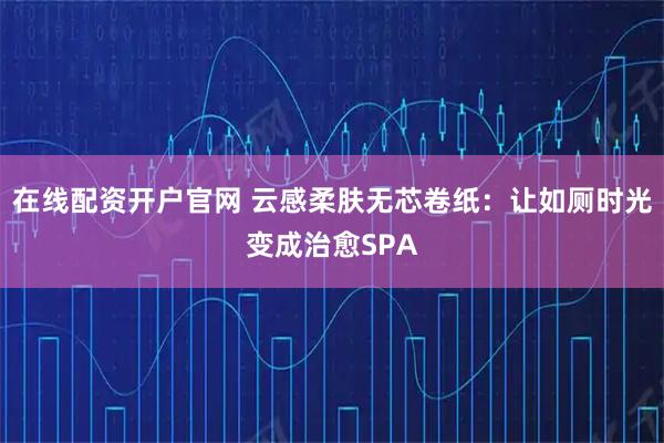 在线配资开户官网 云感柔肤无芯卷纸：让如厕时光变成治愈SPA