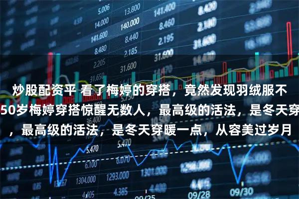 炒股配资平 看了梅婷的穿搭，竟然发现羽绒服不配半身裙更高级惊艳。50岁梅婷穿搭惊醒无数人，最高级的活法，是冬天穿暖一点，从容美过岁月