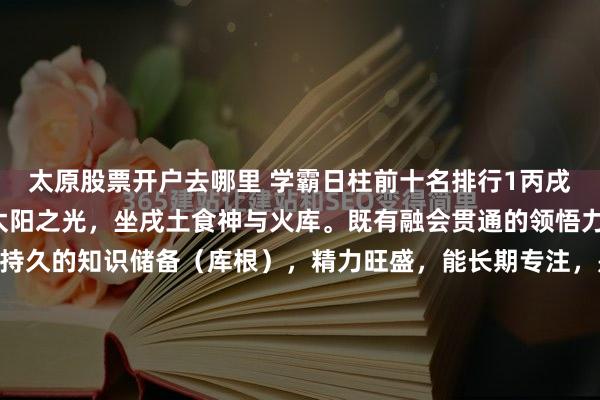太原股票开户去哪里 学霸日柱前十名排行1丙戌自坐食神+库根丙火为太阳之光，坐戌土食神与火库。既有融会贯通的领悟力（食神），又有深厚持久的知识储备（库根），精力旺盛，能长期专注，是耐力型学术冠军的标配。2丁亥正官+正印丁火为文明星光，坐下亥水正官（自律）与正印（贵气）。官印相生，心性端正，自律极强，...