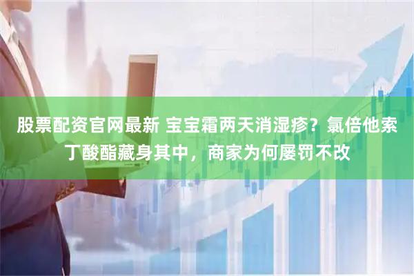 股票配资官网最新 宝宝霜两天消湿疹？氯倍他索丁酸酯藏身其中，商家为何屡罚不改