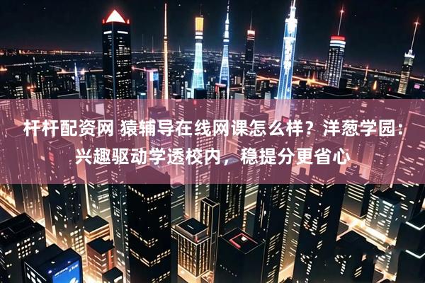 杆杆配资网 猿辅导在线网课怎么样？洋葱学园：兴趣驱动学透校内，稳提分更省心