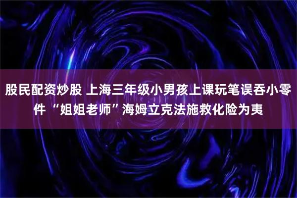 股民配资炒股 上海三年级小男孩上课玩笔误吞小零件 “姐姐老师”海姆立克法施救化险为夷