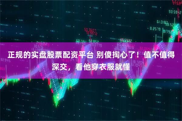 正规的实盘股票配资平台 别傻掏心了！值不值得深交，看他穿衣服就懂