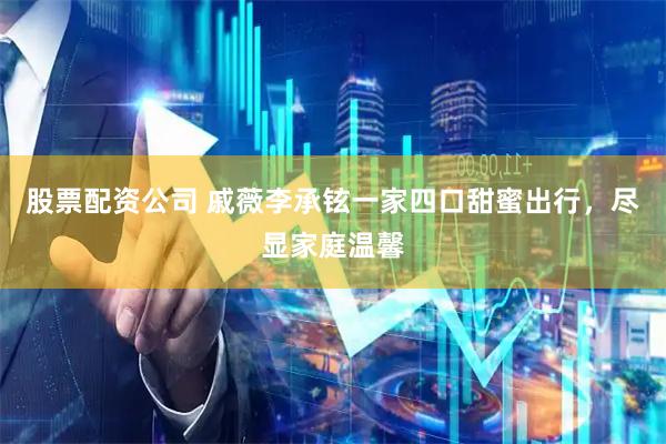 股票配资公司 戚薇李承铉一家四口甜蜜出行，尽显家庭温馨