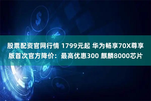 股票配资官网行情 1799元起 华为畅享70X尊享版首次官方降价：最高优惠300 麒麟8000芯片