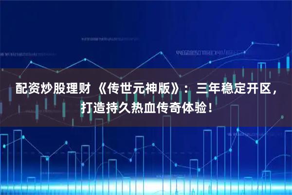 配资炒股理财 《传世元神版》：三年稳定开区，打造持久热血传奇体验！