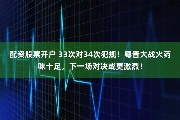 配资股票开户 33次对34次犯规！粤晋大战火药味十足，下一场对决或更激烈！