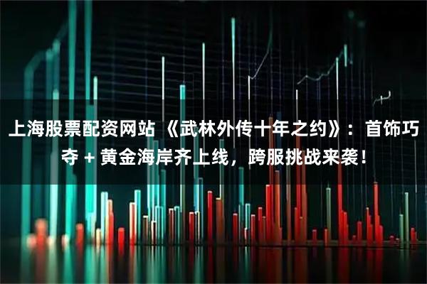 上海股票配资网站 《武林外传十年之约》：首饰巧夺 + 黄金海岸齐上线，跨服挑战来袭！