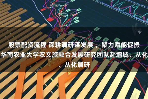 股票配资流程 深耕调研谋发展 ，聚力赋能促振兴！华南农业大学农文旅融合发展研究团队赴增城、从化调研