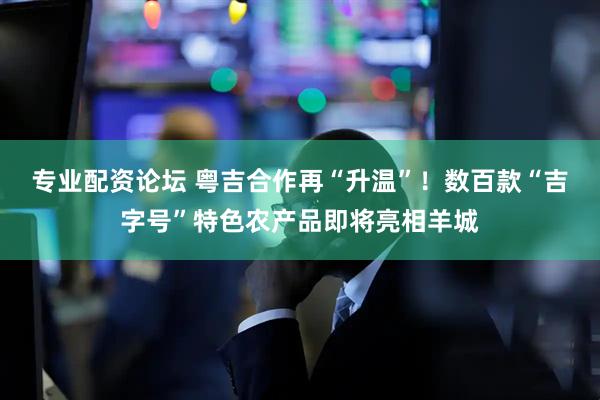 专业配资论坛 粤吉合作再“升温”！数百款“吉字号”特色农产品即将亮相羊城