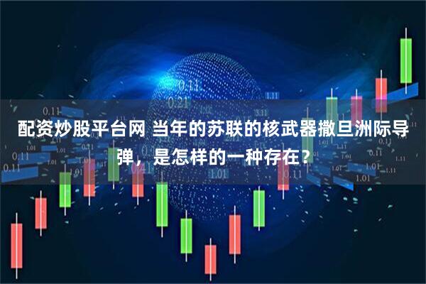 配资炒股平台网 当年的苏联的核武器撒旦洲际导弹，是怎样的一种存在？