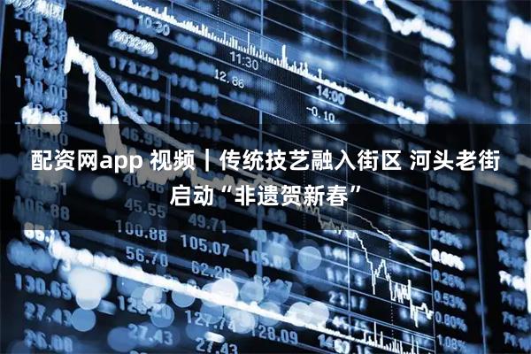 配资网app 视频｜传统技艺融入街区 河头老街启动“非遗贺新春”