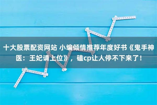 十大股票配资网站 小编倾情推荐年度好书《鬼手神医：王妃请上位》，磕cp让人停不下来了！