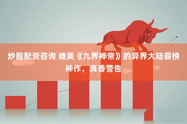 炒股配资咨询 媲美《九界神帝》的异界大陆霸榜神作，真香警告