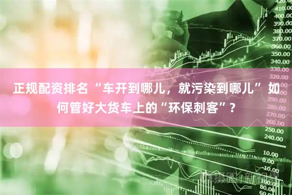 正规配资排名 “车开到哪儿，就污染到哪儿” 如何管好大货车上的“环保刺客”？