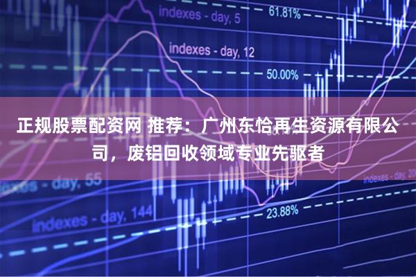 正规股票配资网 推荐：广州东恰再生资源有限公司，废铝回收领域专业先驱者