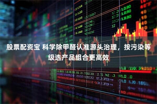 股票配资宝 科学除甲醛认准源头治理，按污染等级选产品组合更高效