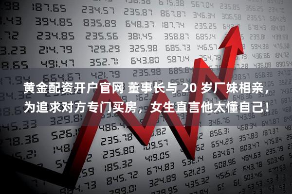 黄金配资开户官网 董事长与 20 岁厂妹相亲，为追求对方专门买房，女生直言他太懂自己！