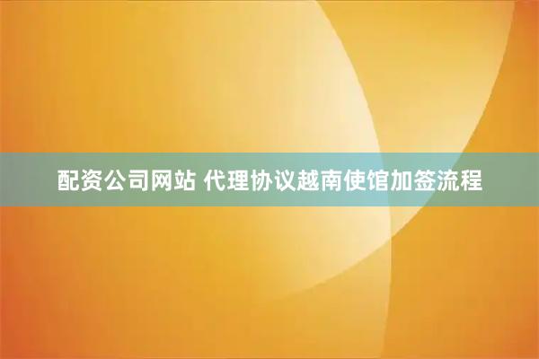 配资公司网站 代理协议越南使馆加签流程