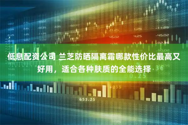 低息配资公司 兰芝防晒隔离霜哪款性价比最高又好用，适合各种肤质的全能选择