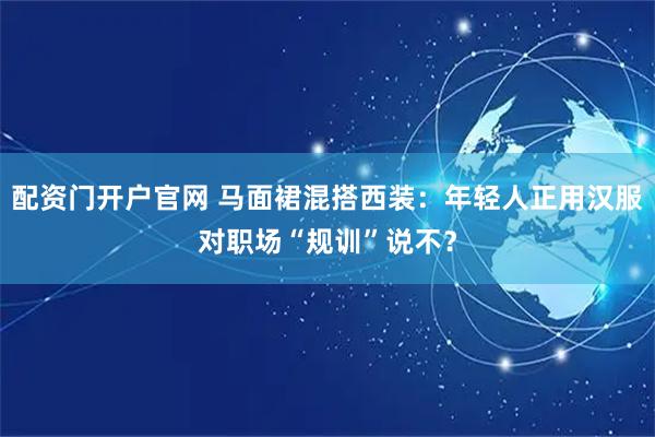 配资门开户官网 马面裙混搭西装：年轻人正用汉服对职场“规训”说不？