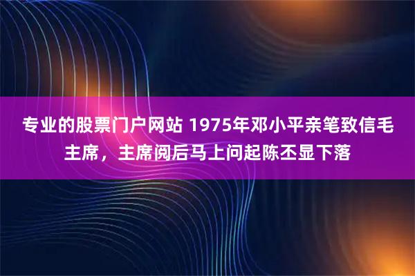 专业的股票门户网站 1975年邓小平亲笔致信毛主席，主席阅后马上问起陈丕显下落