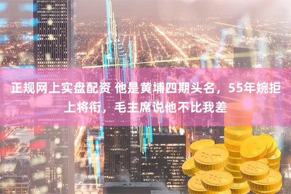 正规网上实盘配资 他是黄埔四期头名，55年婉拒上将衔，毛主席说他不比我差