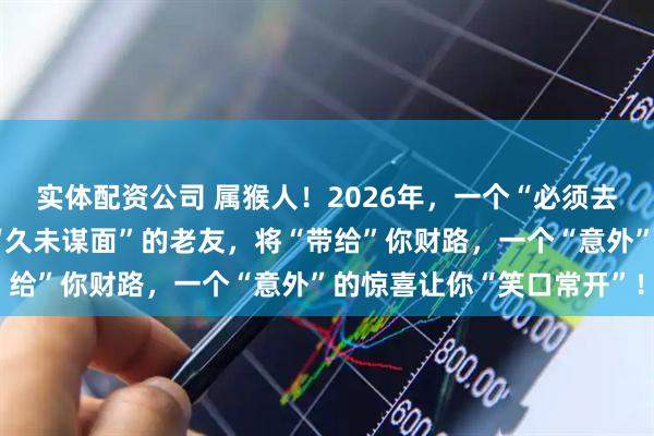 实体配资公司 属猴人！2026年，一个“必须去”的聚会别缺席，一位“久未谋面”的老友，将“带给”你财路，一个“意外”的惊喜让你“笑口常开”！