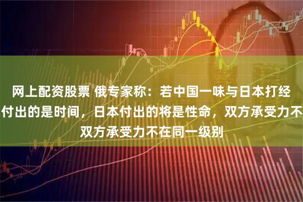 网上配资股票 俄专家称：若中国一味与日本打经济战，中国付出的是时间，日本付出的将是性命，双方承受力不在同一级别
