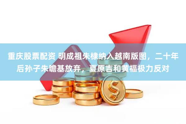 重庆股票配资 明成祖朱棣纳入越南版图，二十年后孙子朱瞻基放弃，夏原吉和黄福极力反对
