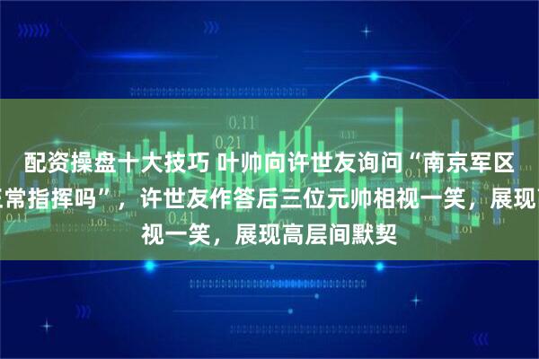 配资操盘十大技巧 叶帅向许世友询问“南京军区目前还能正常指挥吗”，许世友作答后三位元帅相视一笑，展现高层间默契
