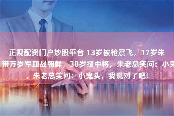 正规配资门户炒股平台 13岁被枪震飞，17岁朱德预言必成将军，带万岁军血战朝鲜，38岁授中将，朱老总笑问：小鬼头，我说对了吧！