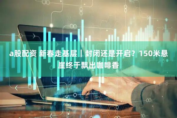a股配资 新春走基层｜封闭还是开启？150米悬崖终于飘出咖啡香