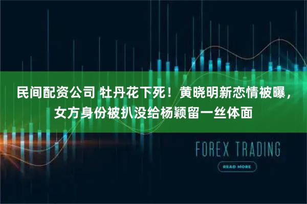 民间配资公司 牡丹花下死！黄晓明新恋情被曝，女方身份被扒没给杨颖留一丝体面